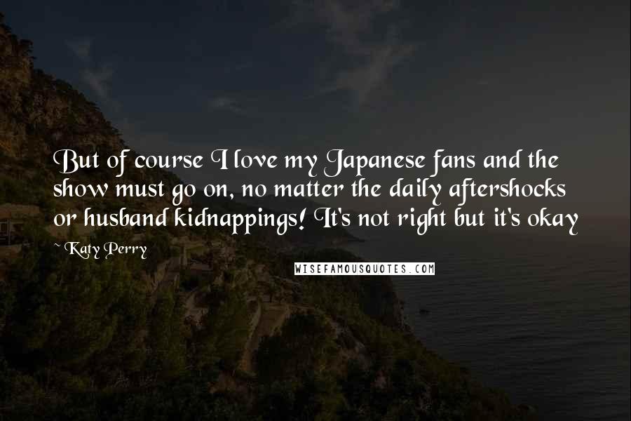 Katy Perry Quotes: But of course I love my Japanese fans and the show must go on, no matter the daily aftershocks or husband kidnappings! It's not right but it's okay