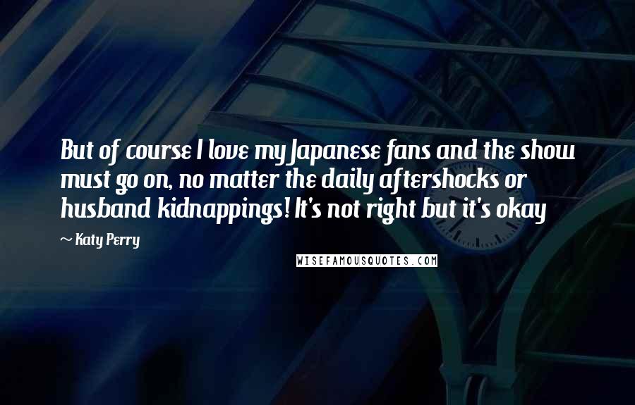 Katy Perry Quotes: But of course I love my Japanese fans and the show must go on, no matter the daily aftershocks or husband kidnappings! It's not right but it's okay