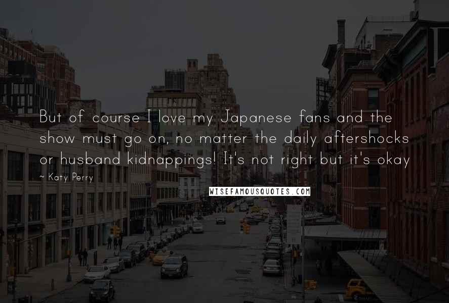 Katy Perry Quotes: But of course I love my Japanese fans and the show must go on, no matter the daily aftershocks or husband kidnappings! It's not right but it's okay
