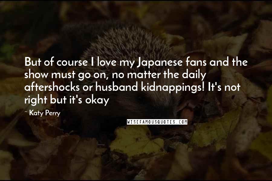 Katy Perry Quotes: But of course I love my Japanese fans and the show must go on, no matter the daily aftershocks or husband kidnappings! It's not right but it's okay