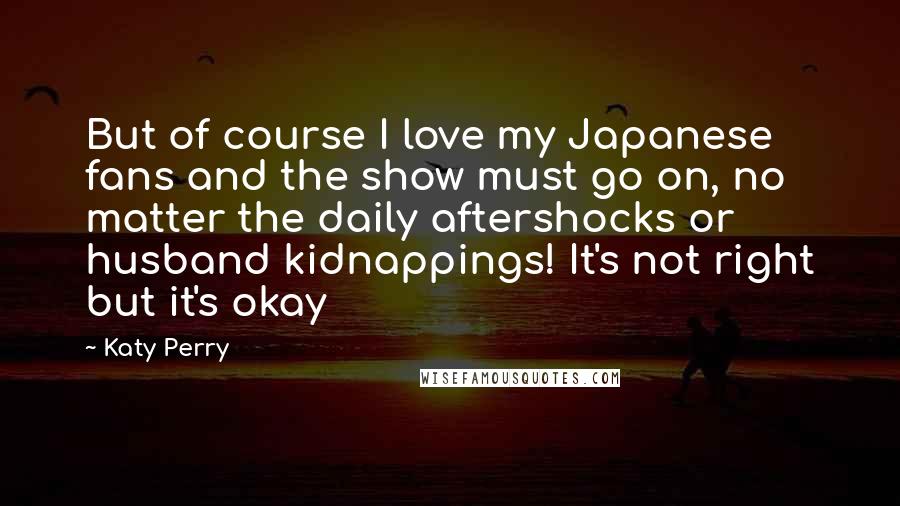 Katy Perry Quotes: But of course I love my Japanese fans and the show must go on, no matter the daily aftershocks or husband kidnappings! It's not right but it's okay
