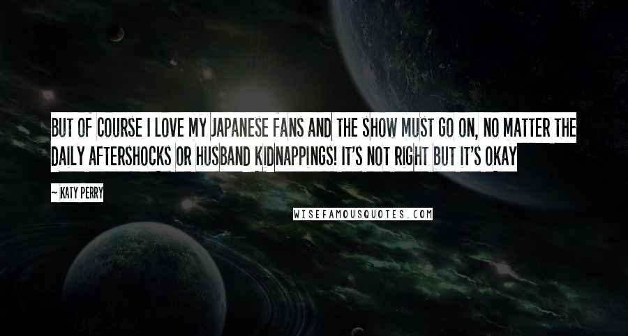 Katy Perry Quotes: But of course I love my Japanese fans and the show must go on, no matter the daily aftershocks or husband kidnappings! It's not right but it's okay