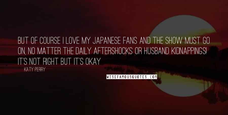 Katy Perry Quotes: But of course I love my Japanese fans and the show must go on, no matter the daily aftershocks or husband kidnappings! It's not right but it's okay