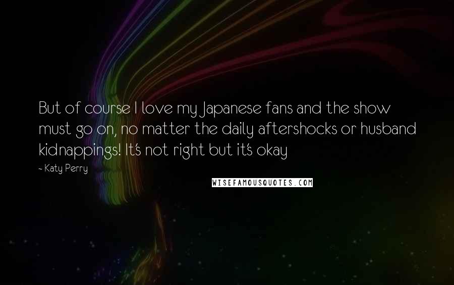 Katy Perry Quotes: But of course I love my Japanese fans and the show must go on, no matter the daily aftershocks or husband kidnappings! It's not right but it's okay