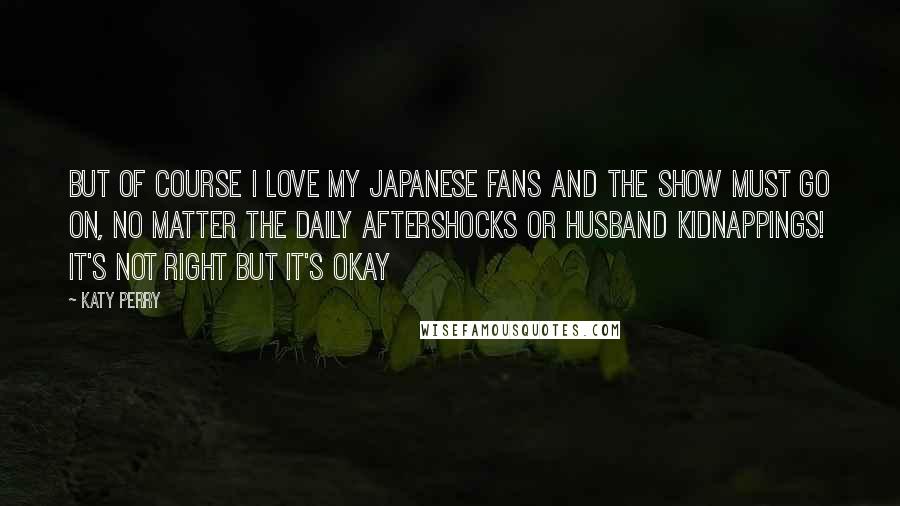 Katy Perry Quotes: But of course I love my Japanese fans and the show must go on, no matter the daily aftershocks or husband kidnappings! It's not right but it's okay