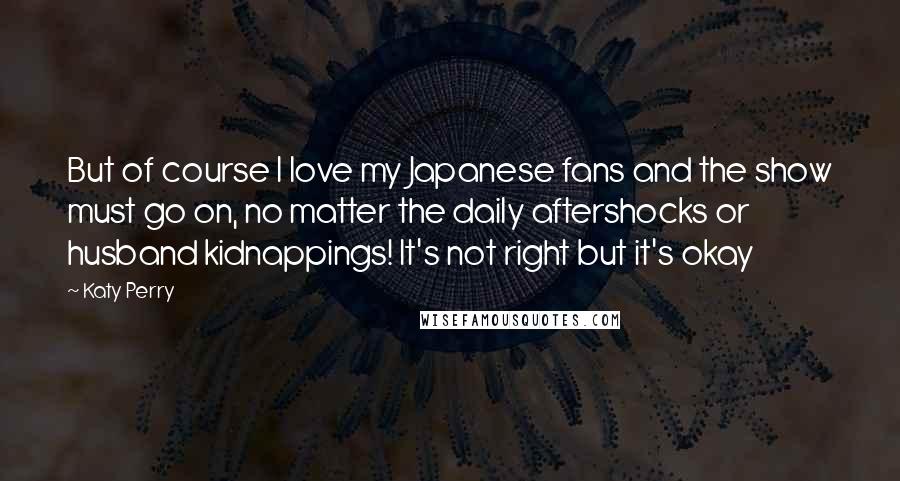 Katy Perry Quotes: But of course I love my Japanese fans and the show must go on, no matter the daily aftershocks or husband kidnappings! It's not right but it's okay