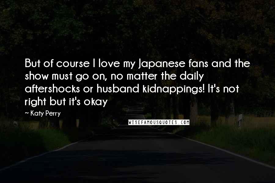Katy Perry Quotes: But of course I love my Japanese fans and the show must go on, no matter the daily aftershocks or husband kidnappings! It's not right but it's okay