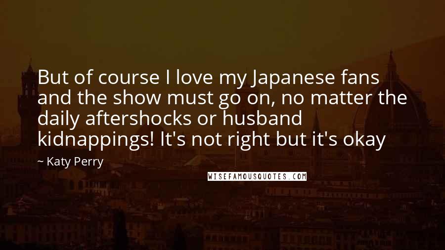 Katy Perry Quotes: But of course I love my Japanese fans and the show must go on, no matter the daily aftershocks or husband kidnappings! It's not right but it's okay