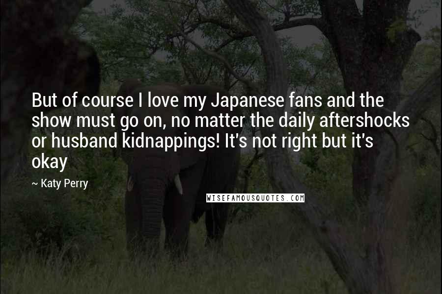Katy Perry Quotes: But of course I love my Japanese fans and the show must go on, no matter the daily aftershocks or husband kidnappings! It's not right but it's okay
