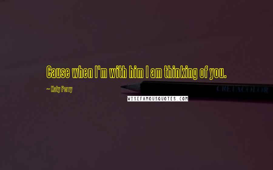 Katy Perry Quotes: Cause when I'm with him I am thinking of you.