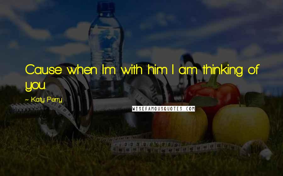 Katy Perry Quotes: Cause when I'm with him I am thinking of you.