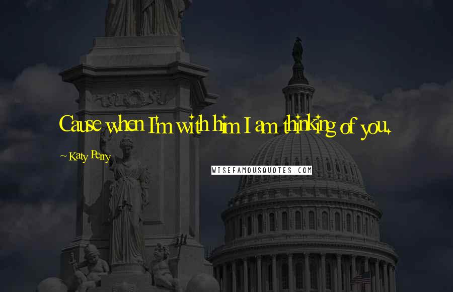 Katy Perry Quotes: Cause when I'm with him I am thinking of you.
