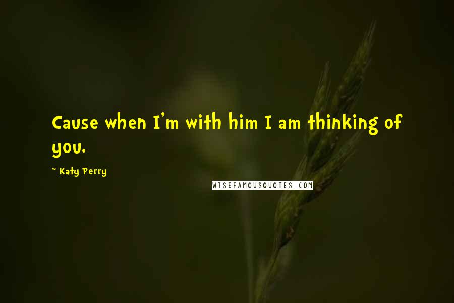 Katy Perry Quotes: Cause when I'm with him I am thinking of you.