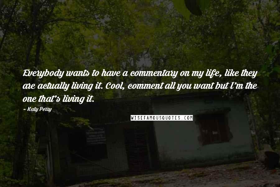 Katy Perry Quotes: Everybody wants to have a commentary on my life, like they are actually living it. Cool, comment all you want but I'm the one that's living it.