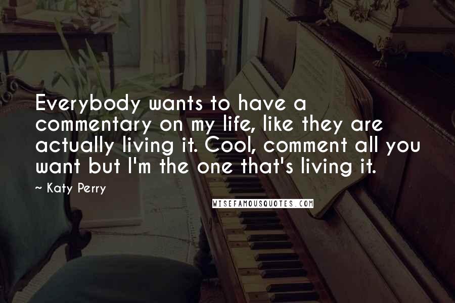 Katy Perry Quotes: Everybody wants to have a commentary on my life, like they are actually living it. Cool, comment all you want but I'm the one that's living it.