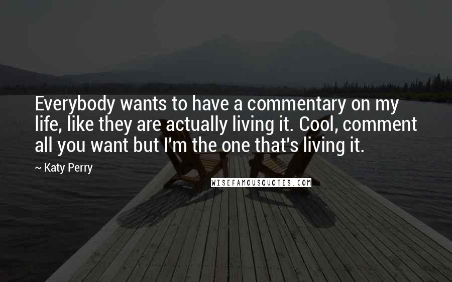 Katy Perry Quotes: Everybody wants to have a commentary on my life, like they are actually living it. Cool, comment all you want but I'm the one that's living it.