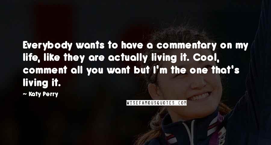 Katy Perry Quotes: Everybody wants to have a commentary on my life, like they are actually living it. Cool, comment all you want but I'm the one that's living it.