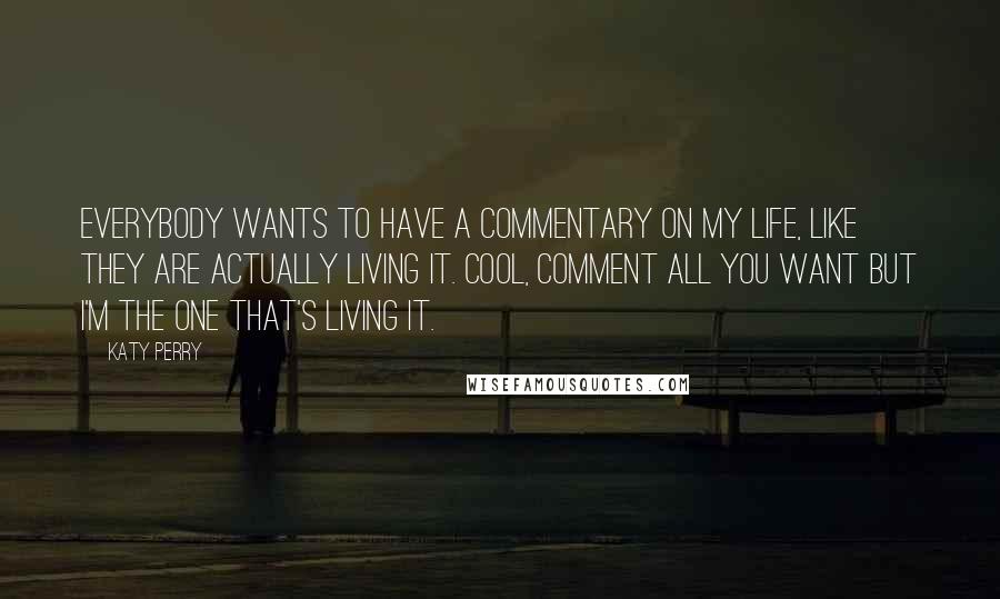 Katy Perry Quotes: Everybody wants to have a commentary on my life, like they are actually living it. Cool, comment all you want but I'm the one that's living it.