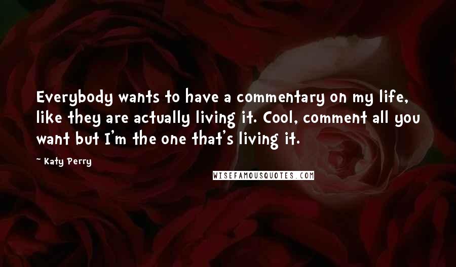 Katy Perry Quotes: Everybody wants to have a commentary on my life, like they are actually living it. Cool, comment all you want but I'm the one that's living it.