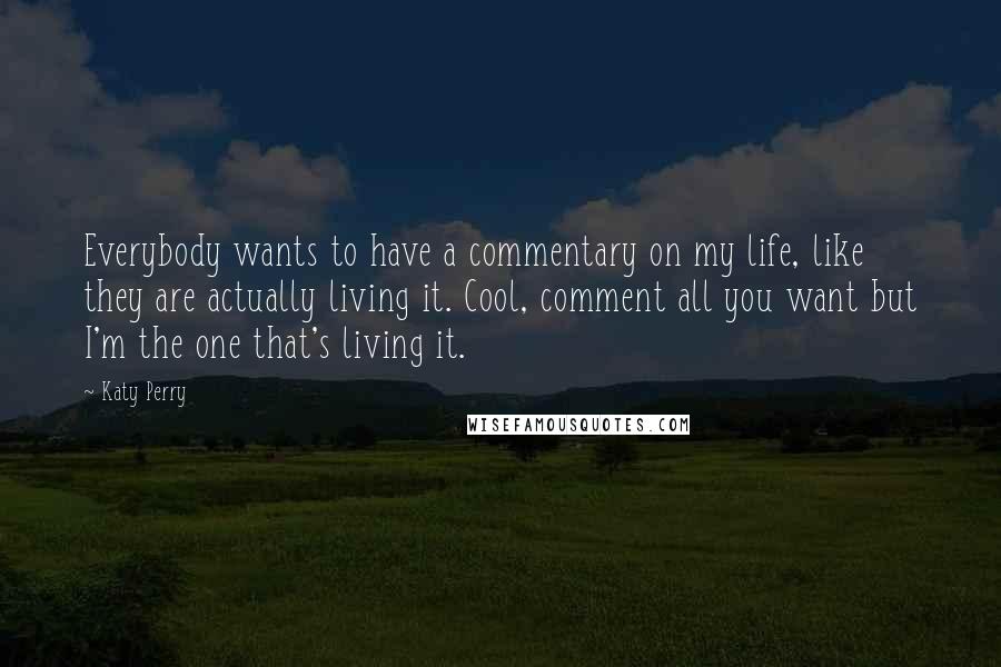 Katy Perry Quotes: Everybody wants to have a commentary on my life, like they are actually living it. Cool, comment all you want but I'm the one that's living it.