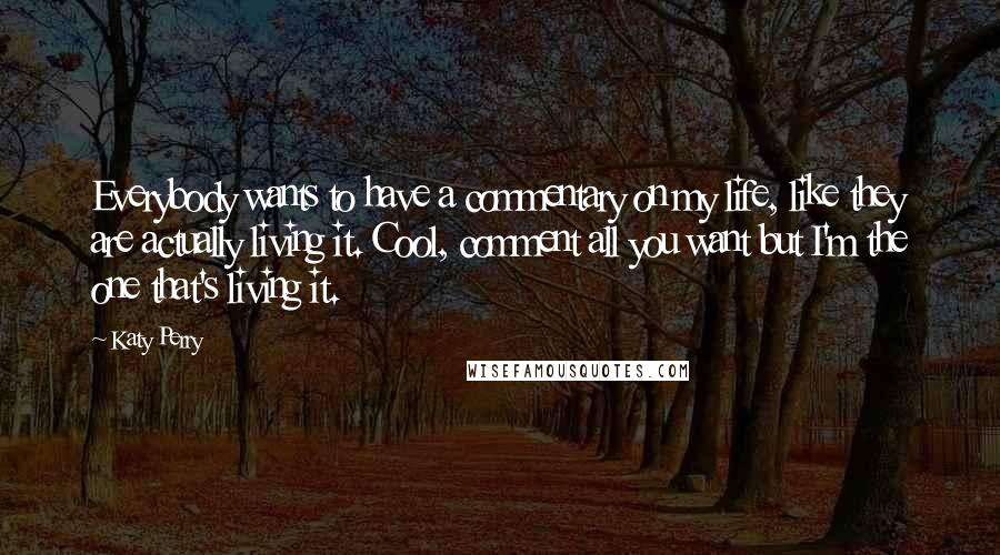 Katy Perry Quotes: Everybody wants to have a commentary on my life, like they are actually living it. Cool, comment all you want but I'm the one that's living it.