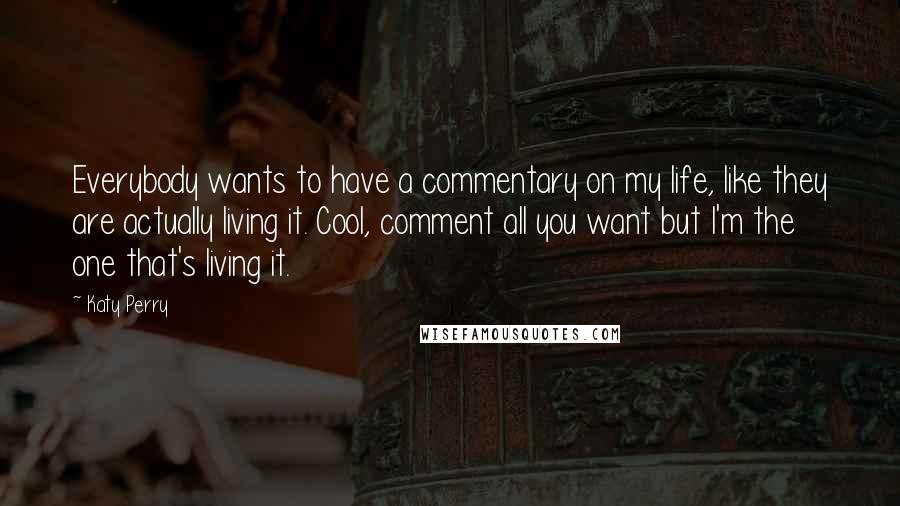 Katy Perry Quotes: Everybody wants to have a commentary on my life, like they are actually living it. Cool, comment all you want but I'm the one that's living it.