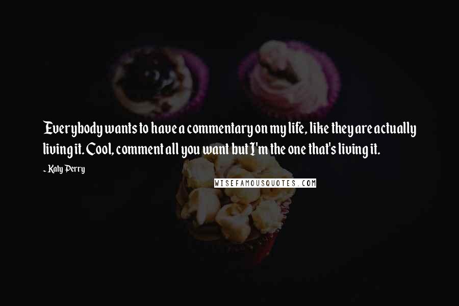 Katy Perry Quotes: Everybody wants to have a commentary on my life, like they are actually living it. Cool, comment all you want but I'm the one that's living it.