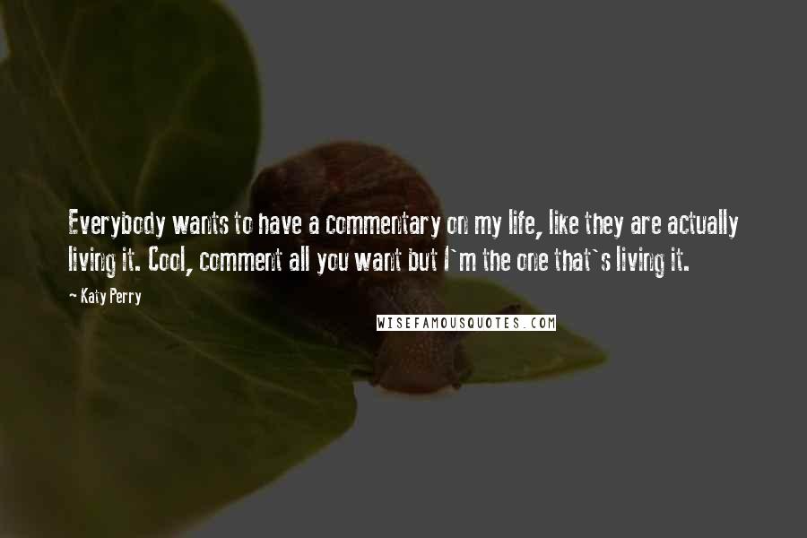 Katy Perry Quotes: Everybody wants to have a commentary on my life, like they are actually living it. Cool, comment all you want but I'm the one that's living it.