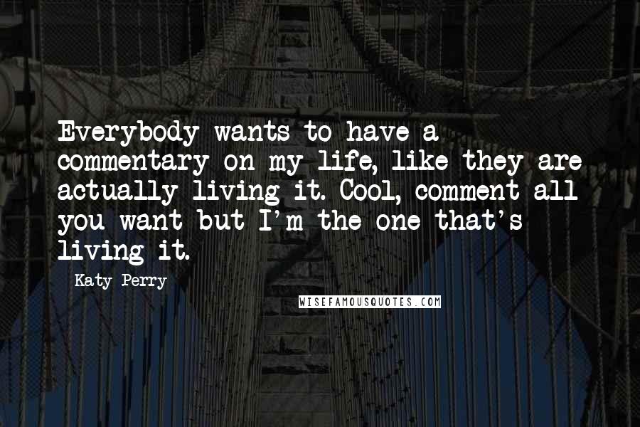 Katy Perry Quotes: Everybody wants to have a commentary on my life, like they are actually living it. Cool, comment all you want but I'm the one that's living it.