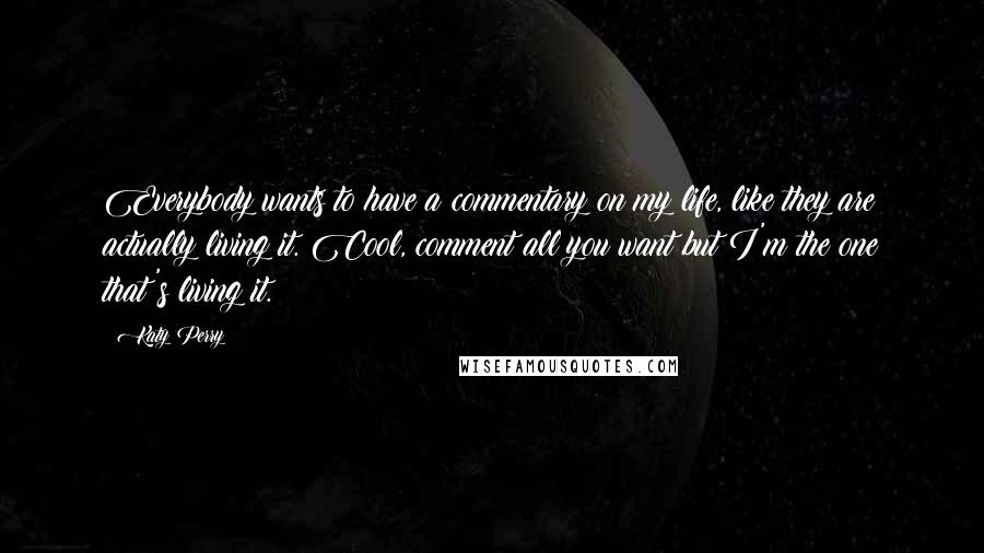 Katy Perry Quotes: Everybody wants to have a commentary on my life, like they are actually living it. Cool, comment all you want but I'm the one that's living it.