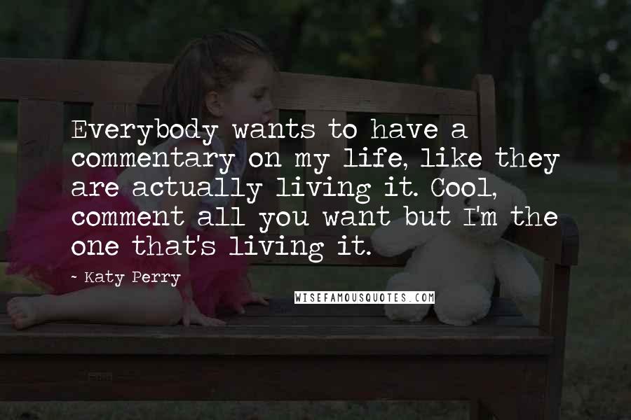 Katy Perry Quotes: Everybody wants to have a commentary on my life, like they are actually living it. Cool, comment all you want but I'm the one that's living it.