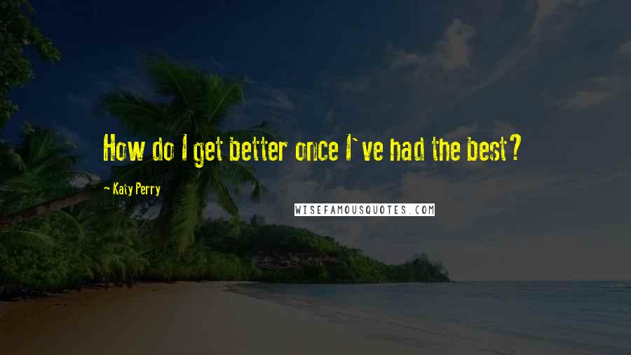 Katy Perry Quotes: How do I get better once I've had the best?