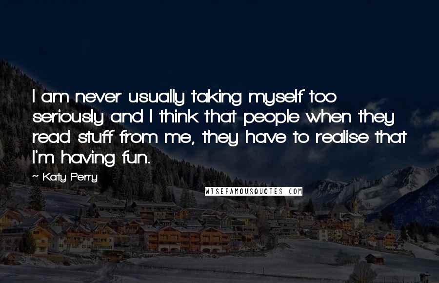 Katy Perry Quotes: I am never usually taking myself too seriously and I think that people when they read stuff from me, they have to realise that I'm having fun.