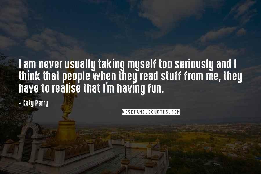 Katy Perry Quotes: I am never usually taking myself too seriously and I think that people when they read stuff from me, they have to realise that I'm having fun.