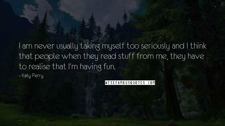 Katy Perry Quotes: I am never usually taking myself too seriously and I think that people when they read stuff from me, they have to realise that I'm having fun.