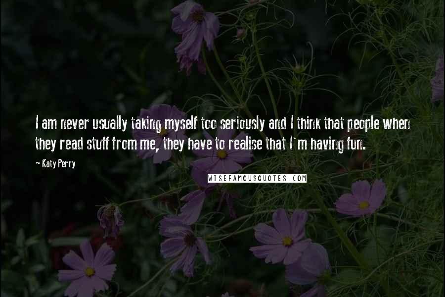 Katy Perry Quotes: I am never usually taking myself too seriously and I think that people when they read stuff from me, they have to realise that I'm having fun.