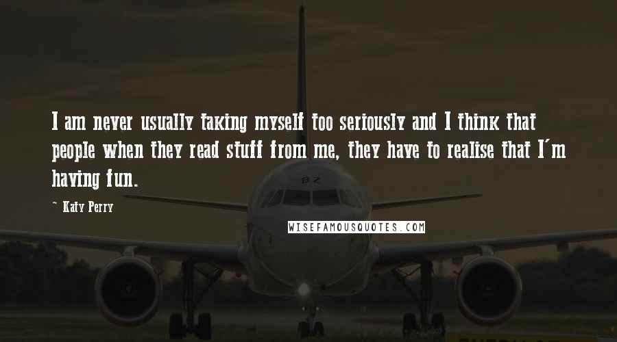 Katy Perry Quotes: I am never usually taking myself too seriously and I think that people when they read stuff from me, they have to realise that I'm having fun.