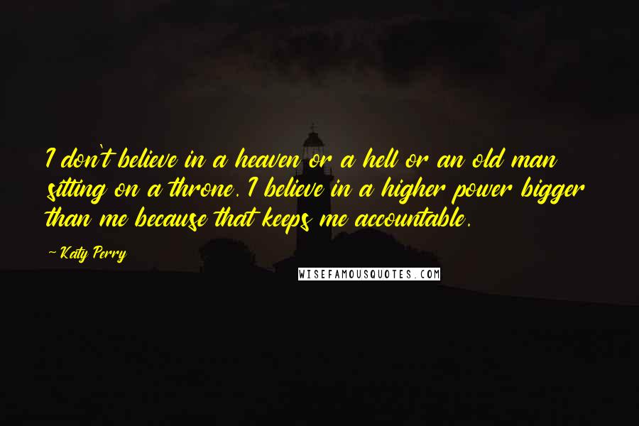 Katy Perry Quotes: I don't believe in a heaven or a hell or an old man sitting on a throne. I believe in a higher power bigger than me because that keeps me accountable.