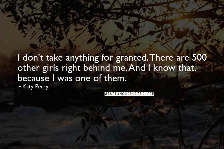 Katy Perry Quotes: I don't take anything for granted. There are 500 other girls right behind me. And I know that, because I was one of them.