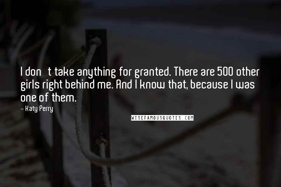 Katy Perry Quotes: I don't take anything for granted. There are 500 other girls right behind me. And I know that, because I was one of them.