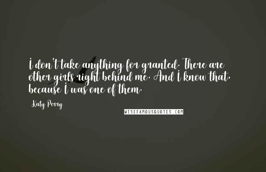 Katy Perry Quotes: I don't take anything for granted. There are 500 other girls right behind me. And I know that, because I was one of them.