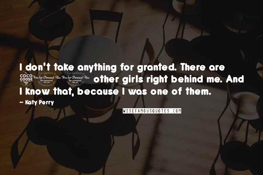 Katy Perry Quotes: I don't take anything for granted. There are 500 other girls right behind me. And I know that, because I was one of them.