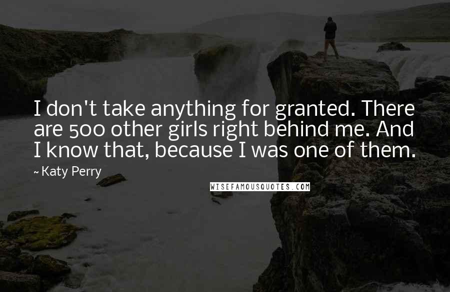 Katy Perry Quotes: I don't take anything for granted. There are 500 other girls right behind me. And I know that, because I was one of them.