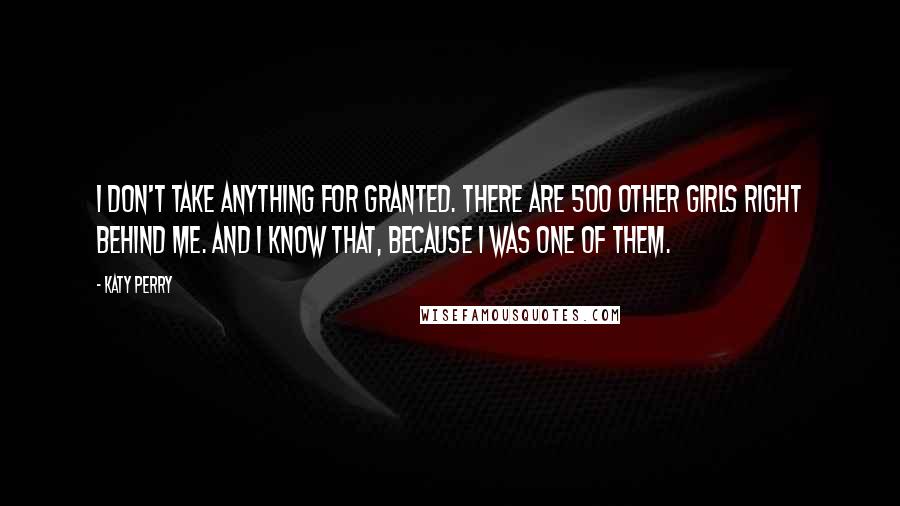 Katy Perry Quotes: I don't take anything for granted. There are 500 other girls right behind me. And I know that, because I was one of them.