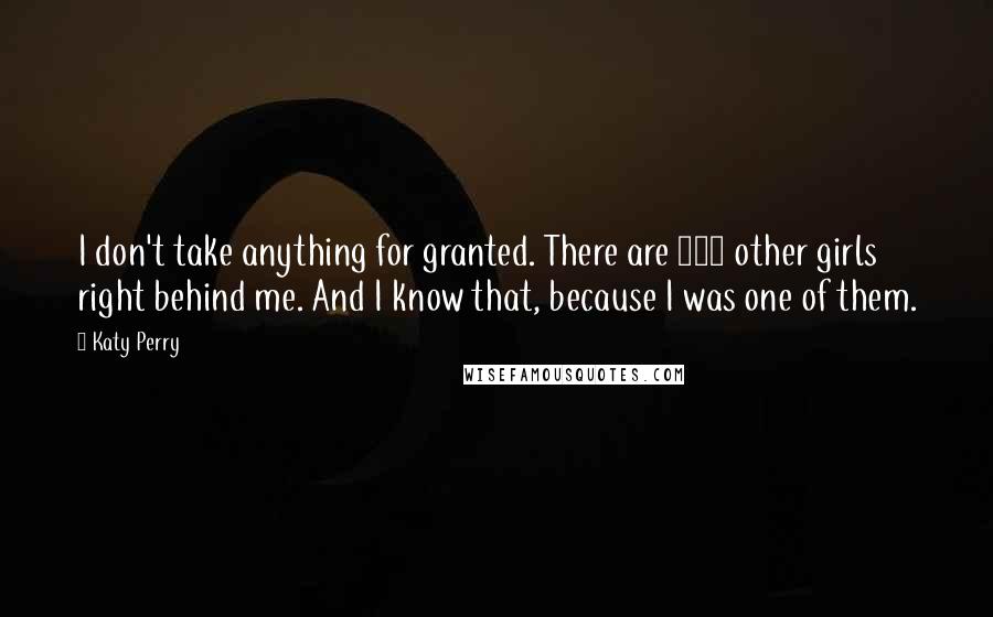 Katy Perry Quotes: I don't take anything for granted. There are 500 other girls right behind me. And I know that, because I was one of them.