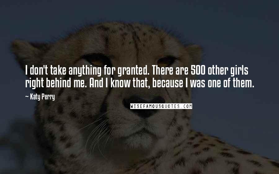 Katy Perry Quotes: I don't take anything for granted. There are 500 other girls right behind me. And I know that, because I was one of them.