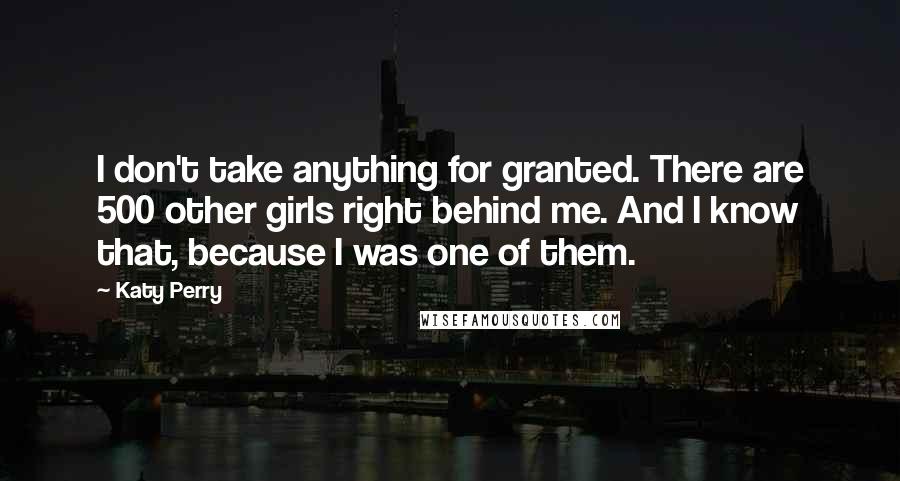 Katy Perry Quotes: I don't take anything for granted. There are 500 other girls right behind me. And I know that, because I was one of them.