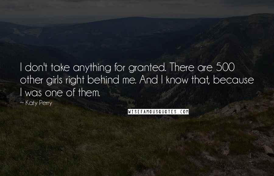 Katy Perry Quotes: I don't take anything for granted. There are 500 other girls right behind me. And I know that, because I was one of them.