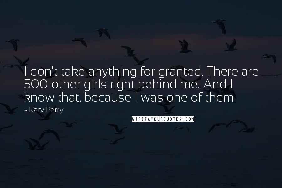 Katy Perry Quotes: I don't take anything for granted. There are 500 other girls right behind me. And I know that, because I was one of them.