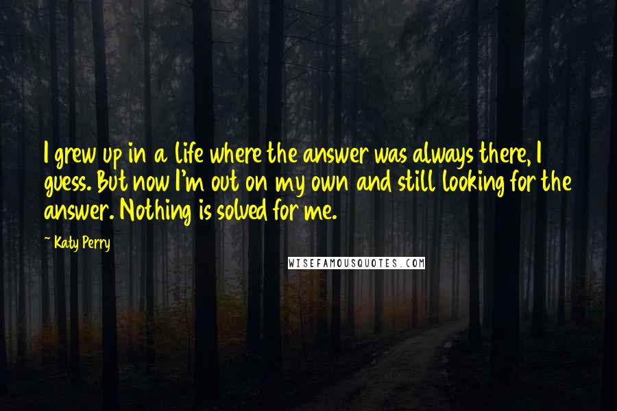 Katy Perry Quotes: I grew up in a life where the answer was always there, I guess. But now I'm out on my own and still looking for the answer. Nothing is solved for me.